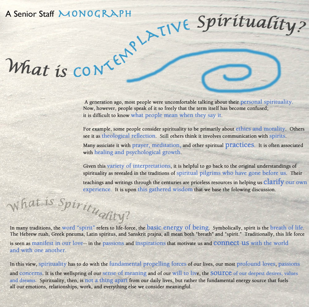 A generation ago, most people were uncomfortable talking about their personal spirituality. Now, however, people speak of it so freely that the term itself has become confused; it is difficult to know what people mean when they say it. For example, some people consider spirituality to be primarily about ethics and morality. Others see it as theological reflection. Still others think it involves communication with spirits. Many associate it with prayer, meditation, and other spiritual practices. It is often associated with healing and psychological growth. Given this variety of interpretations, it is helpful to go back to the original understandings of spirituality as revealed in the traditions of spiritual pilgrims who have gone before us. Their teachings and writings through the centuries are priceless resources in helping us clarify our own experience. It is upon this gathered wisdom that we base the following discussion.  What Is Spirituality? In many traditions, the word “spirit” refers to life-force, the basic energy of being. Symbolically, spirit is the breath of life. The Hebrew ruah, Greek pneuma, Latin spiritus, and Sanskrit prajna all mean both “breath” and “spirit.” Traditionally, this life force is seen as manifest in our love–in the passions and inspirations that motivate us and connect us with the world and with one another. In this view, spirituality has to do with the fundamental propelling forces of our lives, our most profound loves, passions and concerns. It is the wellspring of our sense of meaning and of our will to live, the source of our deepest desires, values and dreams. Spirituality, then, is not a thing apart from our daily lives, but rather the fundamental energy source that fuels all our emotions, relationships, work, and everything else we consider meaningful.
